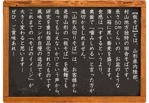 【板そば】とは、山形県内陸部、村山地方独特の田舎そばです。長さ50cm くらいの、お盆のような薄い箱に黒い蕎麦を盛ります。食感は「すするというより、奥歯で「噛みしめる」と言った方が適切かもしれません。「山形太切りそば」は、お客様から是非山形の「板そば」を乾麺でも造ってもらえないか !?という声から、研究を重ね商品化されたものです。風味とコシが自慢の逸品です。これまでの「そばのイメージ」が大きく変わると思います！ぜひ、ご賞味あれ！